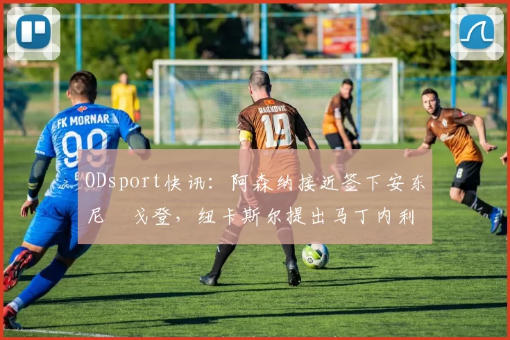 ODsport快讯：阿森纳接近签下安东尼・戈登，纽卡斯尔提出马丁内利交换条件_交易_球员_谈判