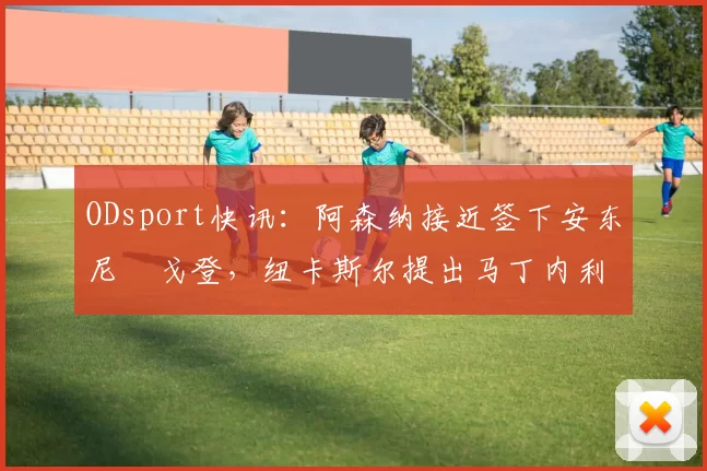 ODsport快讯：阿森纳接近签下安东尼・戈登，纽卡斯尔提出马丁内利交换条件_交易_球员_谈判