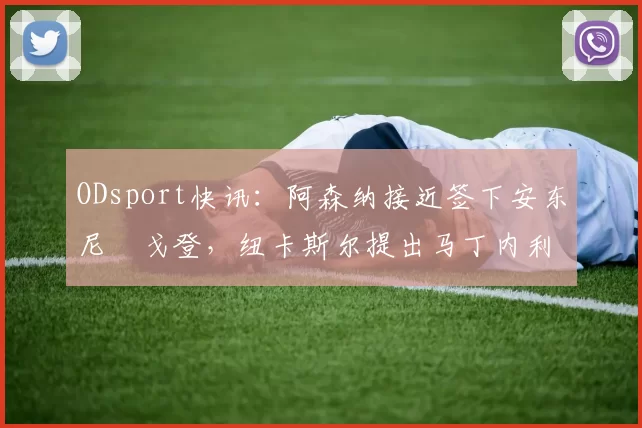 ODsport快讯：阿森纳接近签下安东尼・戈登，纽卡斯尔提出马丁内利交换条件_交易_球员_谈判