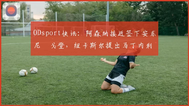 ODsport快讯：阿森纳接近签下安东尼・戈登，纽卡斯尔提出马丁内利交换条件_交易_球员_谈判