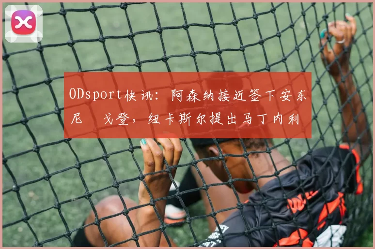ODsport快讯：阿森纳接近签下安东尼・戈登，纽卡斯尔提出马丁内利交换条件_交易_球员_谈判
