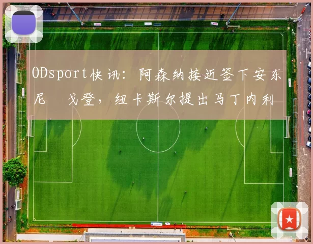ODsport快讯：阿森纳接近签下安东尼・戈登，纽卡斯尔提出马丁内利交换条件_交易_球员_谈判