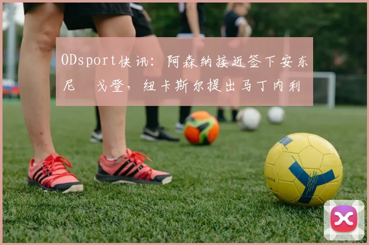 ODsport快讯：阿森纳接近签下安东尼・戈登，纽卡斯尔提出马丁内利交换条件_交易_球员_谈判