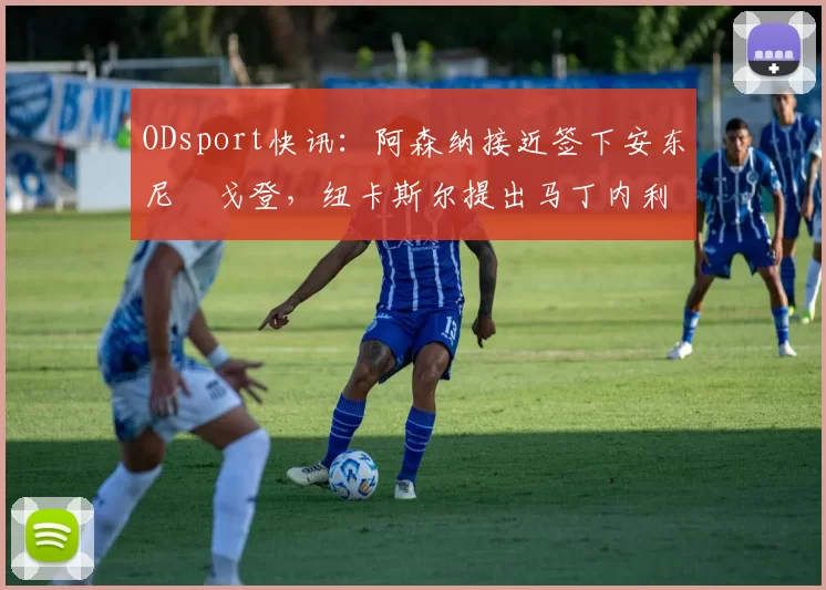 ODsport快讯：阿森纳接近签下安东尼・戈登，纽卡斯尔提出马丁内利交换条件_交易_球员_谈判