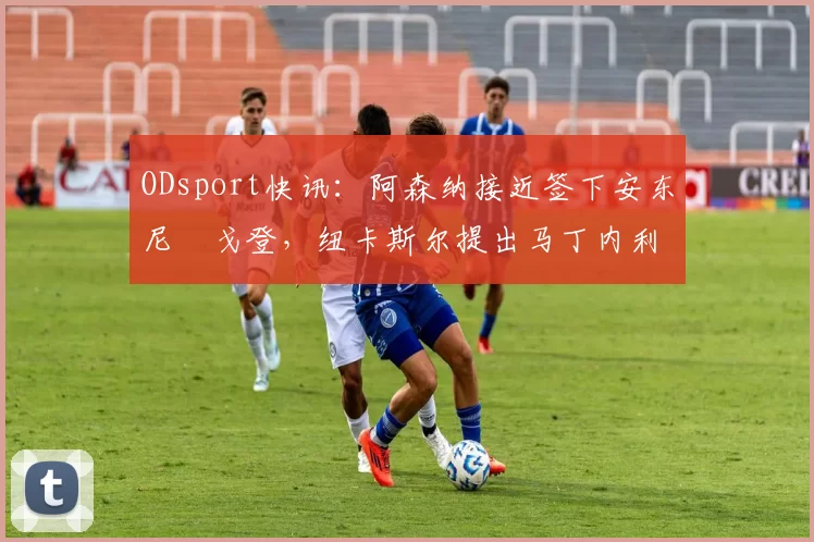 ODsport快讯:阿森纳接近签下安东尼・戈登,纽卡斯尔提出马丁内利交换条件_交易_球员_谈判