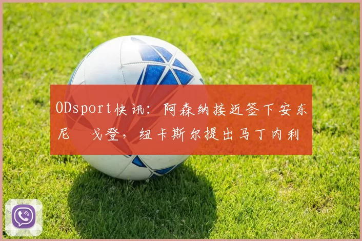 ODsport快讯:阿森纳接近签下安东尼・戈登,纽卡斯尔提出马丁内利交换条件_交易_球员_谈判