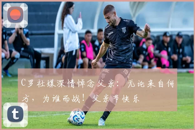 C罗社媒深情悼念父亲：无论来自何方，为谁而战！父亲节快乐️