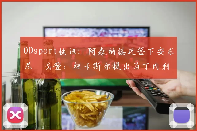 ODsport快讯：阿森纳接近签下安东尼・戈登，纽卡斯尔提出马丁内利交换条件_交易_球员_谈判