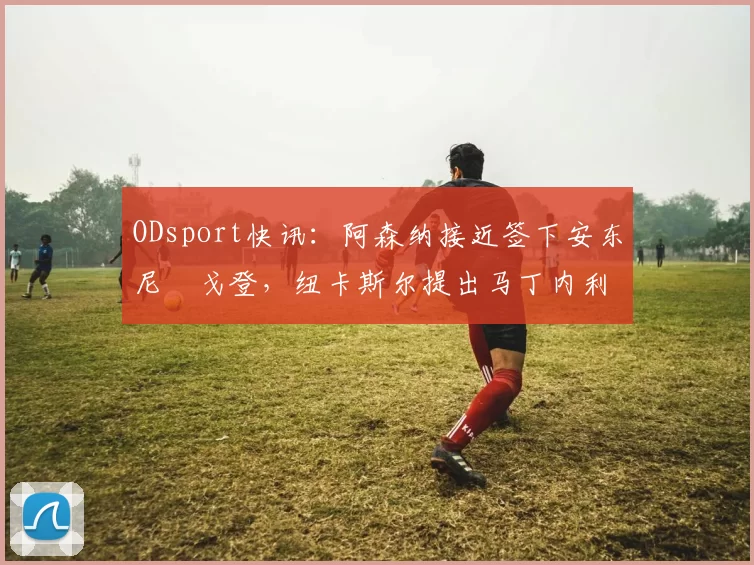 ODsport快讯：阿森纳接近签下安东尼・戈登，纽卡斯尔提出马丁内利交换条件_交易_球员_谈判