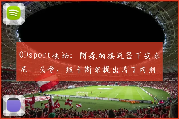 ODsport快讯：阿森纳接近签下安东尼・戈登，纽卡斯尔提出马丁内利交换条件_交易_球员_谈判