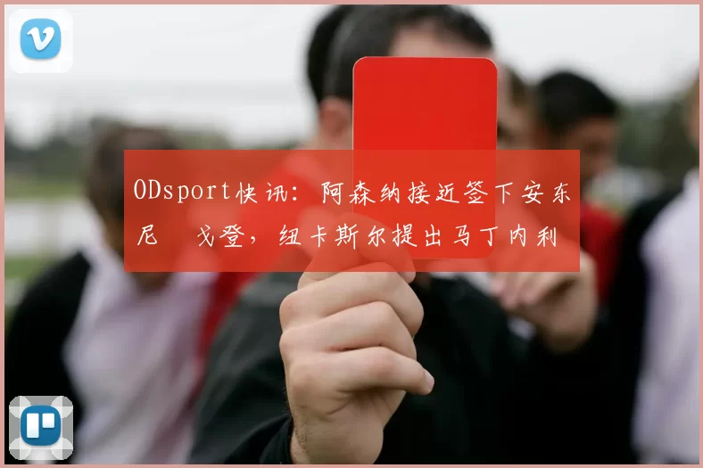 ODsport快讯：阿森纳接近签下安东尼・戈登，纽卡斯尔提出马丁内利交换条件_交易_球员_谈判