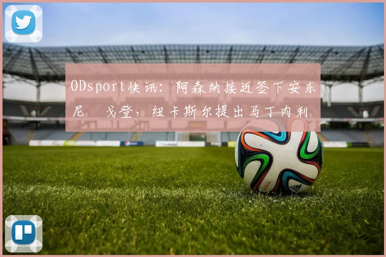 ODsport快讯:阿森纳接近签下安东尼・戈登,纽卡斯尔提出马丁内利交换条件_交易_球员_谈判