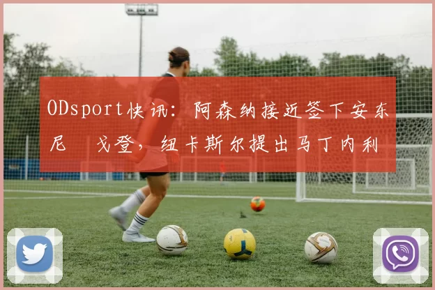ODsport快讯：阿森纳接近签下安东尼・戈登，纽卡斯尔提出马丁内利交换条件_交易_球员_谈判