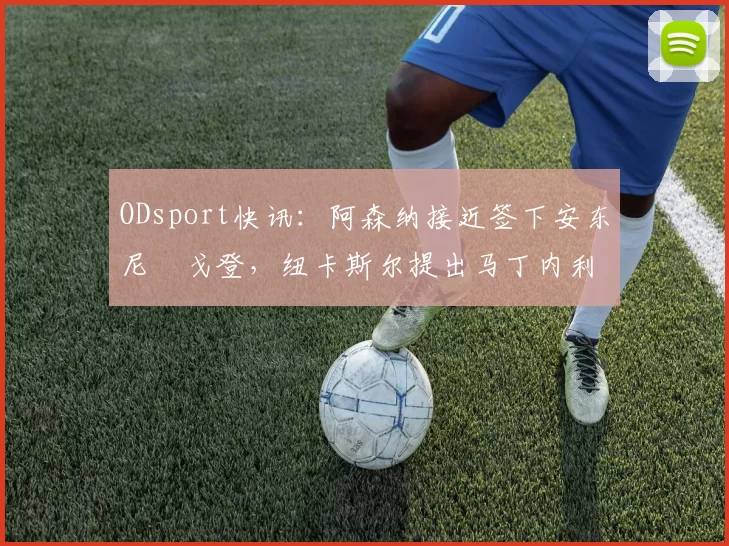 ODsport快讯：阿森纳接近签下安东尼・戈登，纽卡斯尔提出马丁内利交换条件_交易_球员_谈判