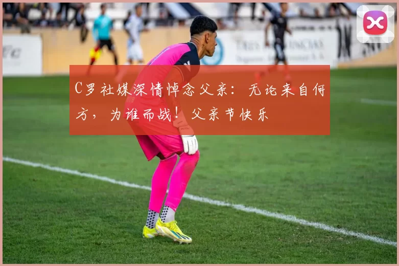 C罗社媒深情悼念父亲:无论来自何方,为谁而战!父亲节快乐️