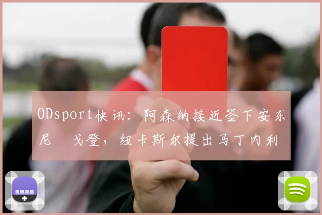 ODsport快讯：阿森纳接近签下安东尼・戈登，纽卡斯尔提出马丁内利交换条件_交易_球员_谈判