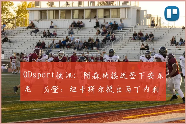 ODsport快讯:阿森纳接近签下安东尼・戈登,纽卡斯尔提出马丁内利交换条件_交易_球员_谈判