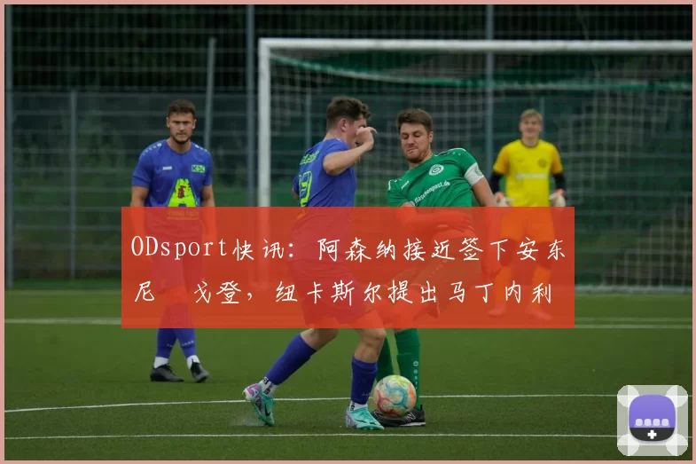 ODsport快讯：阿森纳接近签下安东尼・戈登，纽卡斯尔提出马丁内利交换条件_交易_球员_谈判