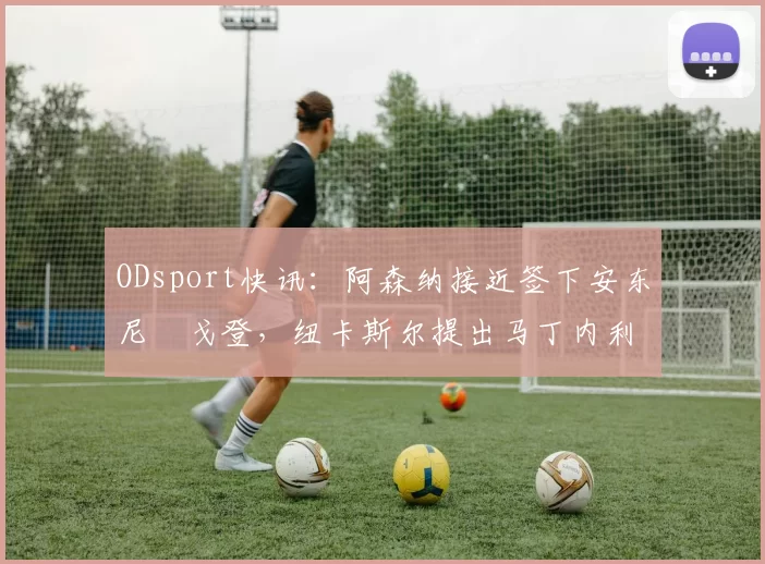 ODsport快讯:阿森纳接近签下安东尼・戈登,纽卡斯尔提出马丁内利交换条件_交易_球员_谈判