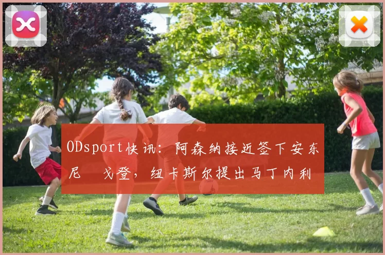 ODsport快讯:阿森纳接近签下安东尼・戈登,纽卡斯尔提出马丁内利交换条件_交易_球员_谈判