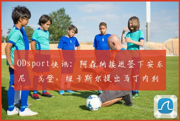 ODsport快讯：阿森纳接近签下安东尼・戈登，纽卡斯尔提出马丁内利交换条件_交易_球员_谈判