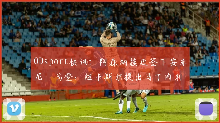 ODsport快讯:阿森纳接近签下安东尼・戈登,纽卡斯尔提出马丁内利交换条件_交易_球员_谈判