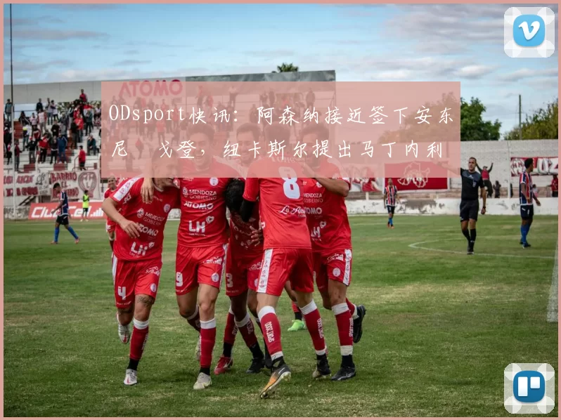 ODsport快讯：阿森纳接近签下安东尼・戈登，纽卡斯尔提出马丁内利交换条件_交易_球员_谈判