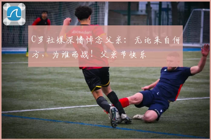 C罗社媒深情悼念父亲:无论来自何方,为谁而战!父亲节快乐️