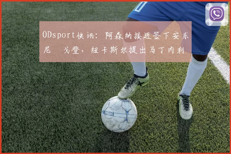 ODsport快讯：阿森纳接近签下安东尼・戈登，纽卡斯尔提出马丁内利交换条件_交易_球员_谈判