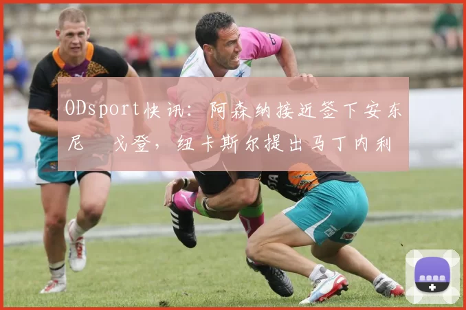 ODsport快讯:阿森纳接近签下安东尼・戈登,纽卡斯尔提出马丁内利交换条件_交易_球员_谈判