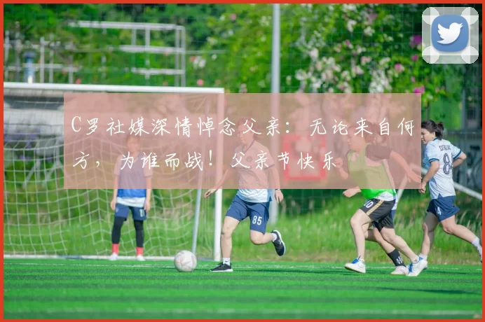 C罗社媒深情悼念父亲:无论来自何方,为谁而战!父亲节快乐️