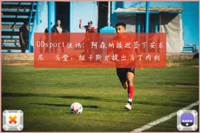 ODsport快讯：阿森纳接近签下安东尼・戈登，纽卡斯尔提出马丁内利交换条件_交易_球员_谈判