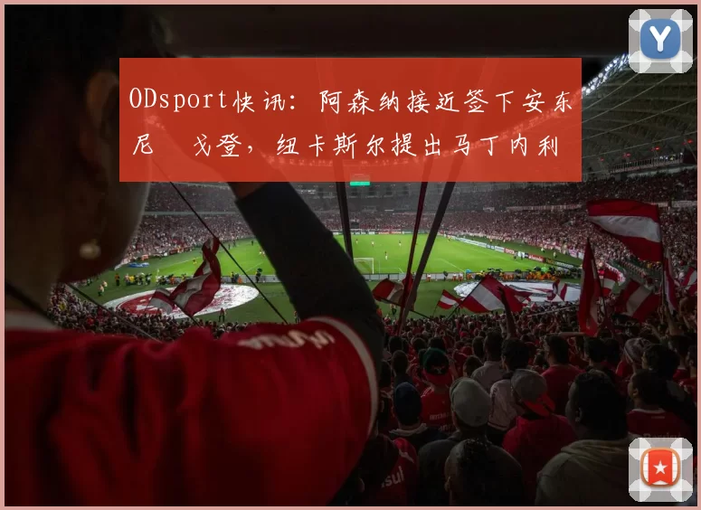 ODsport快讯：阿森纳接近签下安东尼・戈登，纽卡斯尔提出马丁内利交换条件_交易_球员_谈判