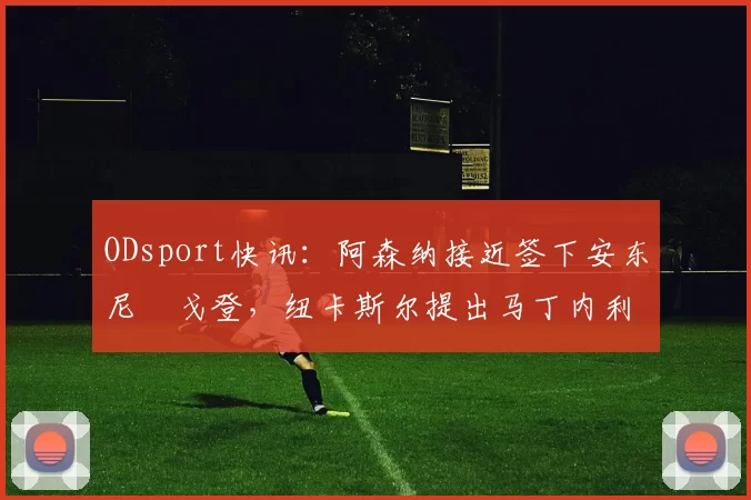 ODsport快讯：阿森纳接近签下安东尼・戈登，纽卡斯尔提出马丁内利交换条件_交易_球员_谈判