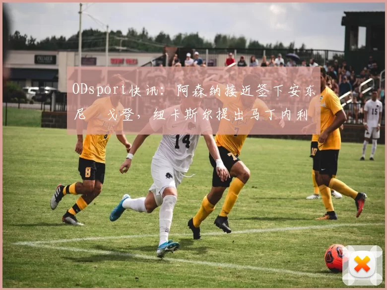 ODsport快讯:阿森纳接近签下安东尼・戈登,纽卡斯尔提出马丁内利交换条件_交易_球员_谈判