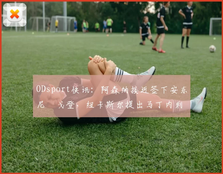 ODsport快讯：阿森纳接近签下安东尼・戈登，纽卡斯尔提出马丁内利交换条件_交易_球员_谈判
