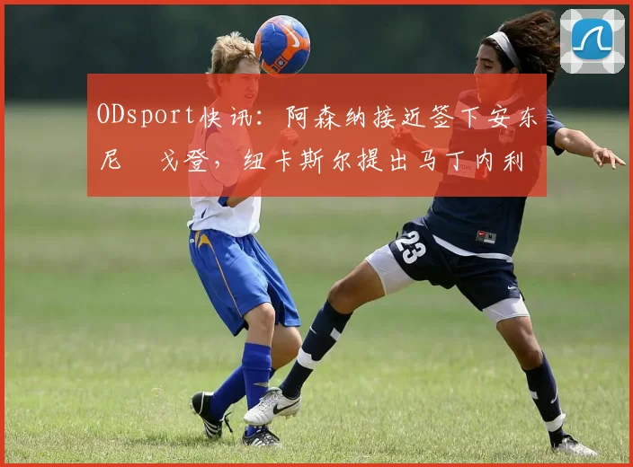 ODsport快讯：阿森纳接近签下安东尼・戈登，纽卡斯尔提出马丁内利交换条件_交易_球员_谈判