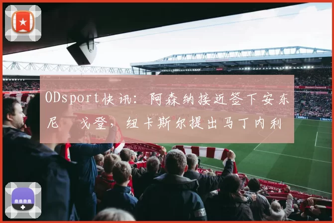 ODsport快讯：阿森纳接近签下安东尼・戈登，纽卡斯尔提出马丁内利交换条件_交易_球员_谈判