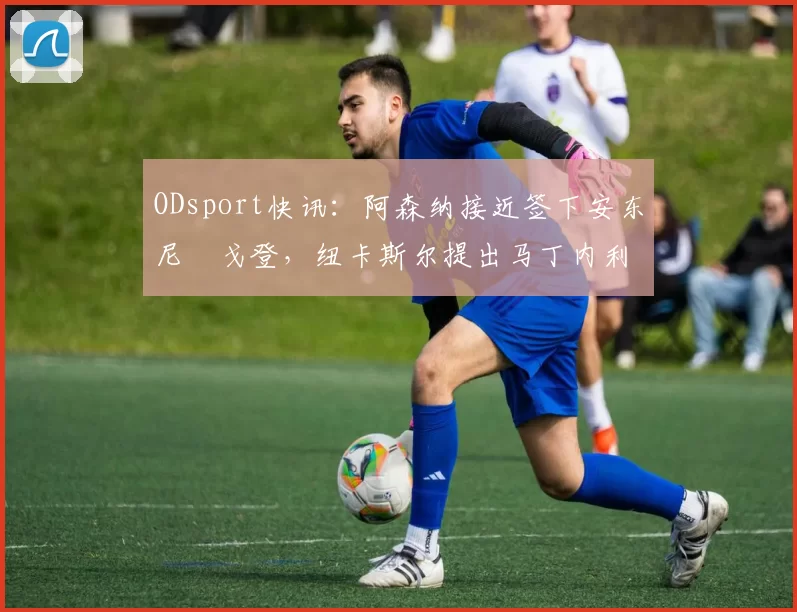 ODsport快讯：阿森纳接近签下安东尼・戈登，纽卡斯尔提出马丁内利交换条件_交易_球员_谈判