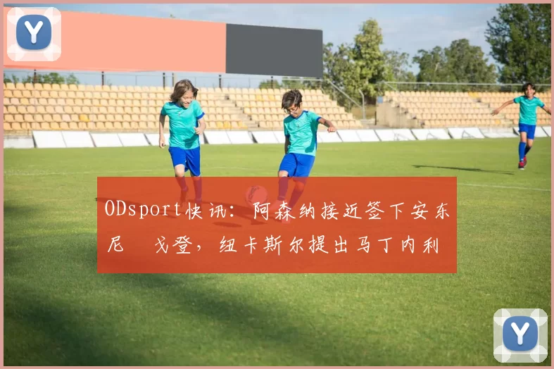 ODsport快讯:阿森纳接近签下安东尼・戈登,纽卡斯尔提出马丁内利交换条件_交易_球员_谈判