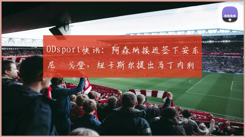 ODsport快讯：阿森纳接近签下安东尼・戈登，纽卡斯尔提出马丁内利交换条件_交易_球员_谈判