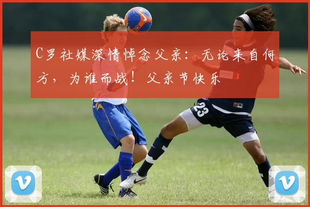 C罗社媒深情悼念父亲:无论来自何方,为谁而战!父亲节快乐️