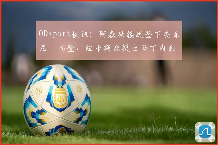 ODsport快讯：阿森纳接近签下安东尼・戈登，纽卡斯尔提出马丁内利交换条件_交易_球员_谈判