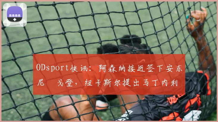 ODsport快讯：阿森纳接近签下安东尼・戈登，纽卡斯尔提出马丁内利交换条件_交易_球员_谈判