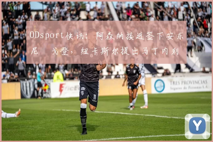 ODsport快讯：阿森纳接近签下安东尼・戈登，纽卡斯尔提出马丁内利交换条件_交易_球员_谈判