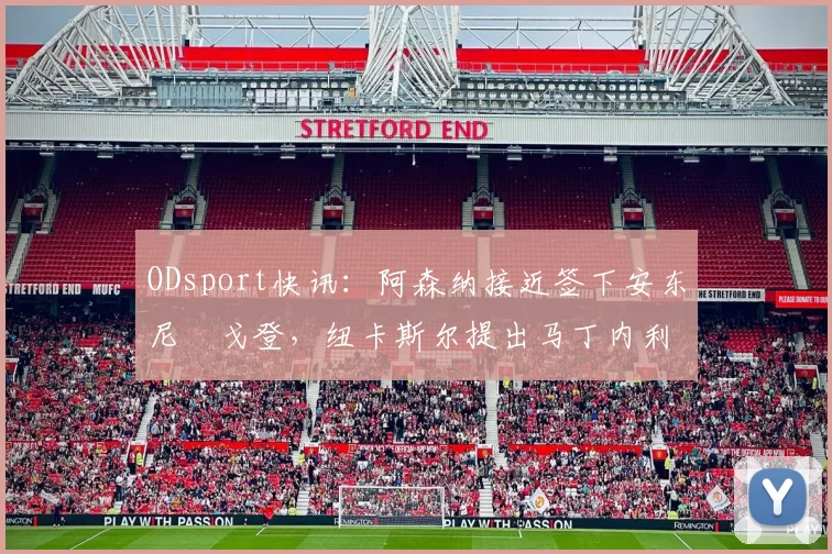 ODsport快讯：阿森纳接近签下安东尼・戈登，纽卡斯尔提出马丁内利交换条件_交易_球员_谈判