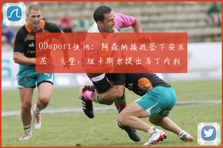 ODsport快讯:阿森纳接近签下安东尼・戈登,纽卡斯尔提出马丁内利交换条件_交易_球员_谈判