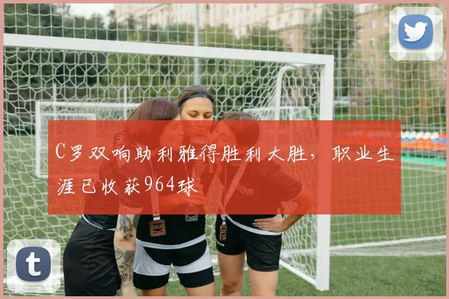 C罗双响助利雅得胜利大胜,职业生涯已收获964球