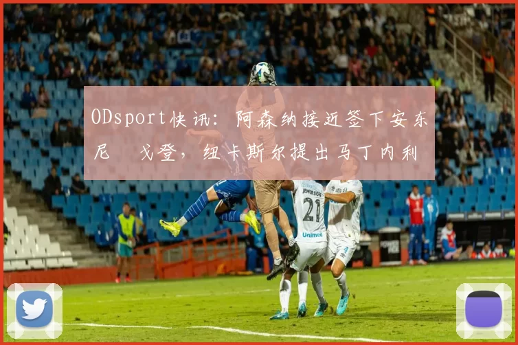 ODsport快讯:阿森纳接近签下安东尼・戈登,纽卡斯尔提出马丁内利交换条件_交易_球员_谈判