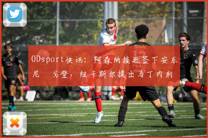 ODsport快讯:阿森纳接近签下安东尼・戈登,纽卡斯尔提出马丁内利交换条件_交易_球员_谈判